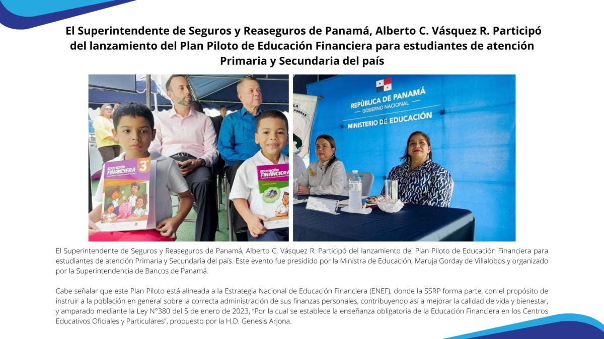 El Superintendente de Seguros y Reaseguros de Panamá, Alberto C. Vásquez R. Participó del lanzamiento del Plan Piloto de Educación Financiera para estudiantes de atención Primaria y Secundaria del país. Este evento fue presidido por la Ministra de Educación, Maruja Gorday de Villalobos y organizado por la Superintendencia de Bancos de Panamá. 